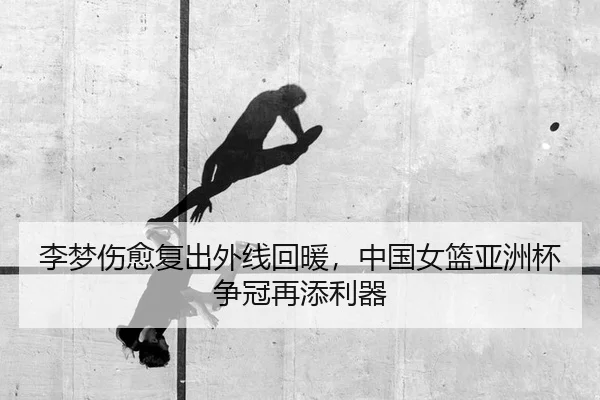 李梦伤愈复出外线回暖，中国女篮亚洲杯争冠再添利器